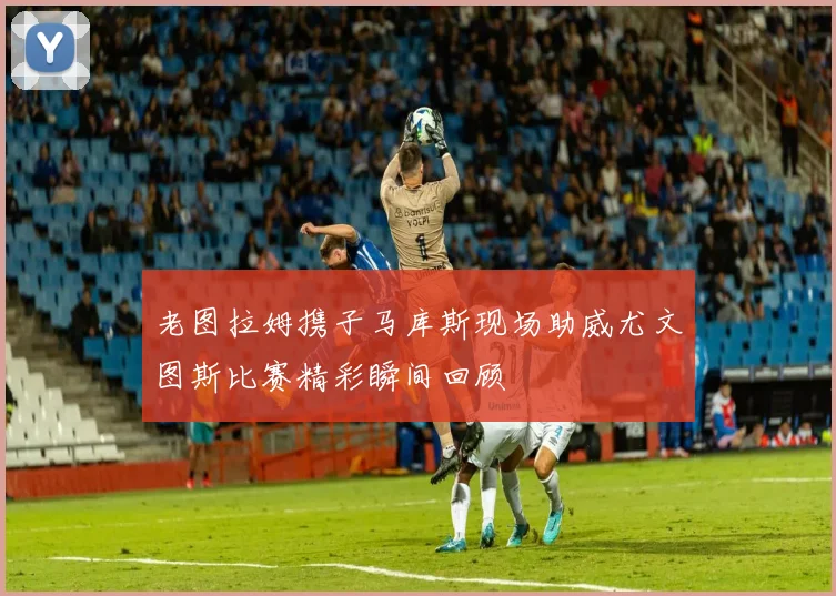 老图拉姆携子马库斯现场助威尤文图斯比赛精彩瞬间回顾