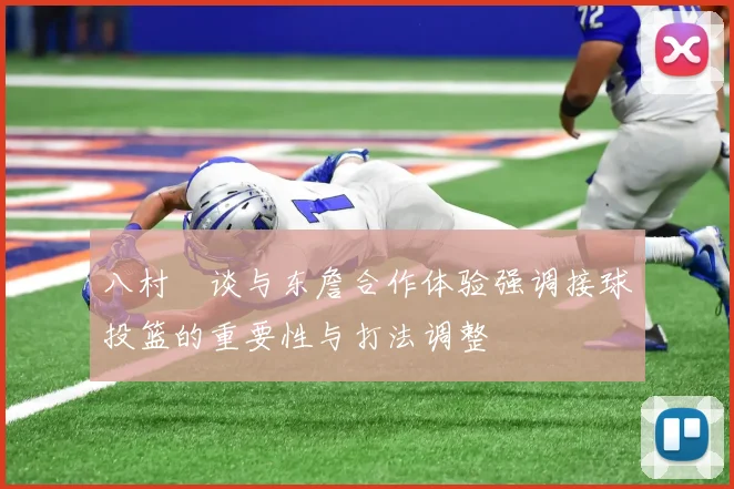 八村塁谈与东詹合作体验强调接球投篮的重要性与打法调整