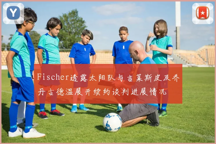 Fischer透露太阳队与吉莱斯皮及乔丹古德温展开续约谈判进展情况