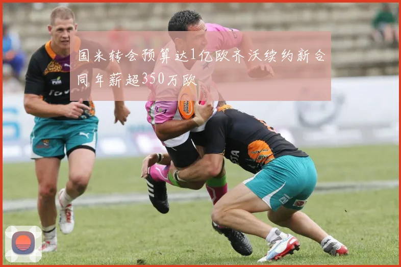国米转会预算达1亿欧齐沃续约新合同年薪超350万欧