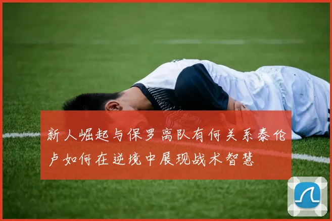 新人崛起与保罗离队有何关系泰伦卢如何在逆境中展现战术智慧