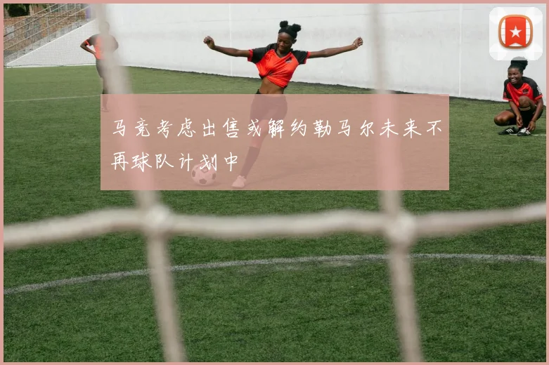 马竞考虑出售或解约勒马尔未来不再球队计划中