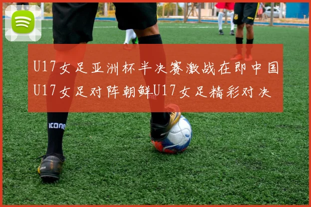 U17女足亚洲杯半决赛激战在即中国U17女足对阵朝鲜U17女足精彩对决即将开启