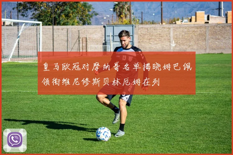 皇马欧冠对摩纳哥名单揭晓姆巴佩领衔维尼修斯贝林厄姆在列