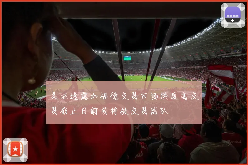 美记透露加福德交易市场热度高交易截止日前或将被交易离队