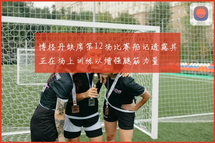 博格丹缺席第12场比赛船记透露其正在场上训练以增强腿筋力量