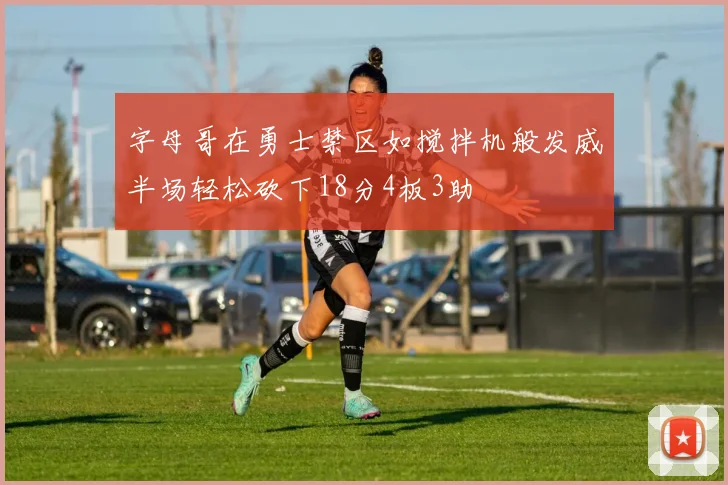 字母哥在勇士禁区如搅拌机般发威半场轻松砍下18分4板3助