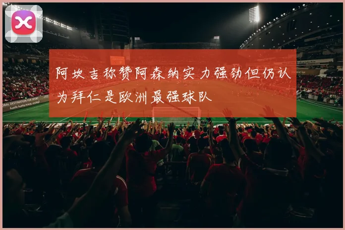 阿坎吉称赞阿森纳实力强劲但仍认为拜仁是欧洲最强球队