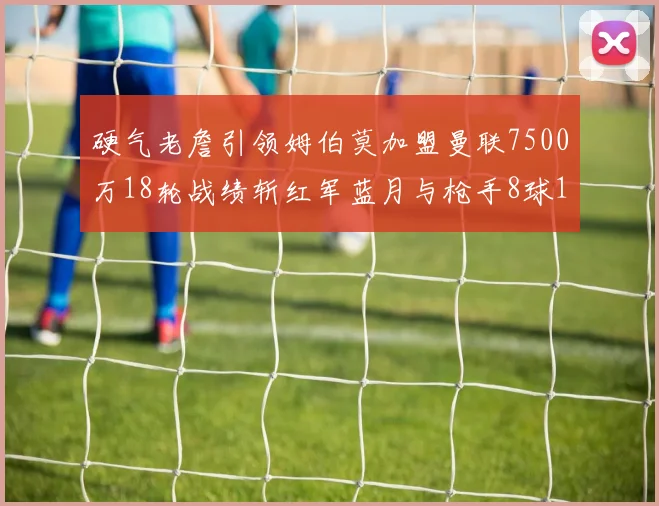硬气老詹引领姆伯莫加盟曼联7500万18轮战绩斩红军蓝月与枪手8球1助