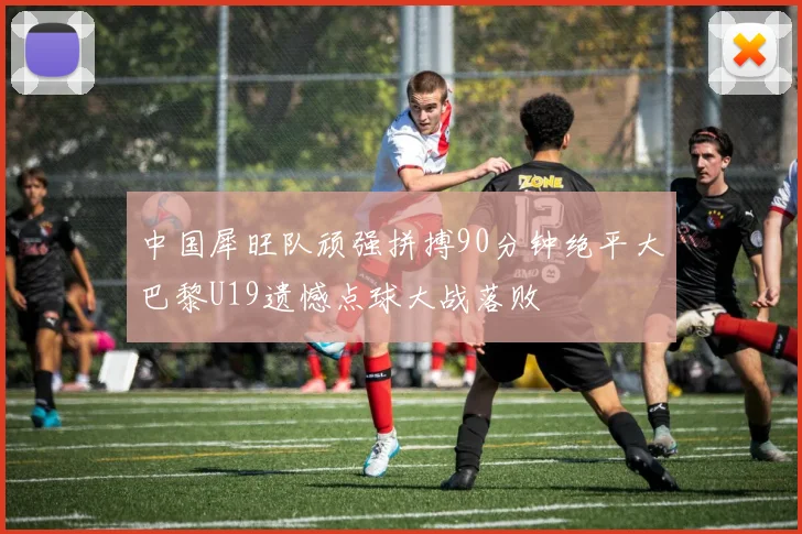 中国犀旺队顽强拼搏90分钟绝平大巴黎U19遗憾点球大战落败